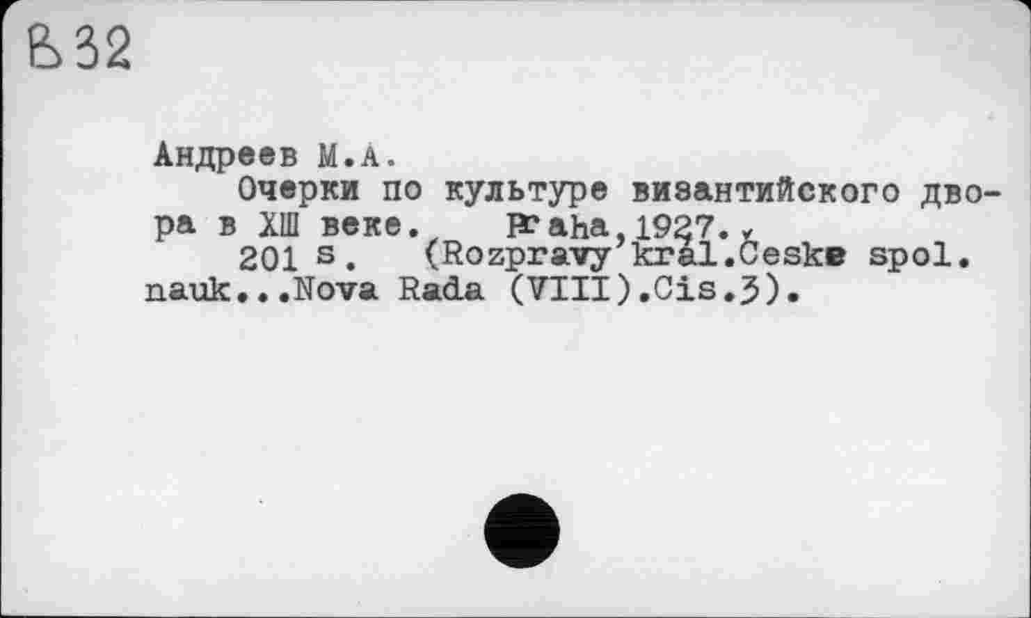 ﻿Ь32
Андреев М.А.
Очерки по культуре византийского двора в ХШ веке.	R*aha 1927.у
201 s. (Rozpravy kral.CeskB spol.
nauk.. .Nova Radia (VIII).Cis.3).